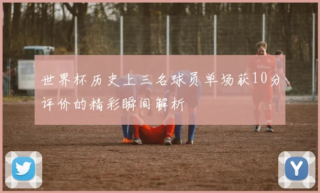 世界杯历史上三名球员单场获10分评价的精彩瞬间解析