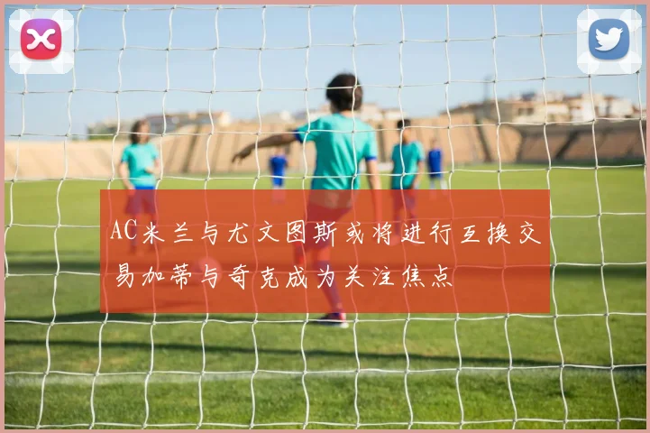 AC米兰与尤文图斯或将进行互换交易加蒂与奇克成为关注焦点