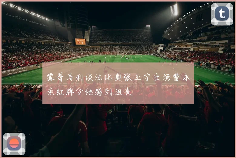 蒙哥马利谈法比奥张玉宁出场曹永竞红牌令他感到沮丧