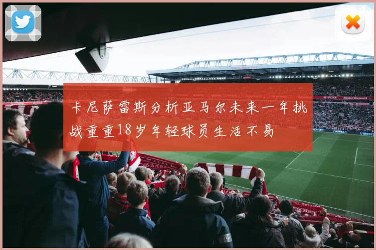卡尼萨雷斯分析亚马尔未来一年挑战重重18岁年轻球员生活不易