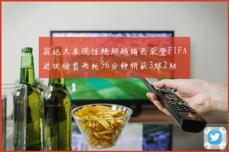 翁达夫表现惊艳超越梅西荣登FIFA进攻榜首两轮56分钟斩获3球2助