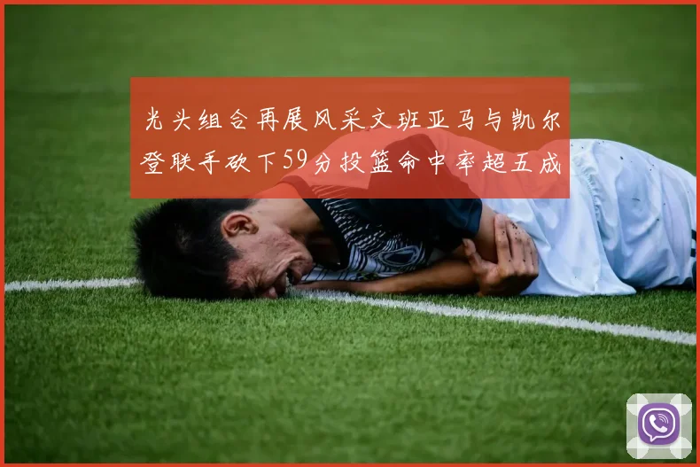 光头组合再展风采文班亚马与凯尔登联手砍下59分投篮命中率超五成