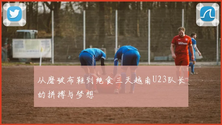 从磨破布鞋到绝食三天越南U23队长的拼搏与梦想
