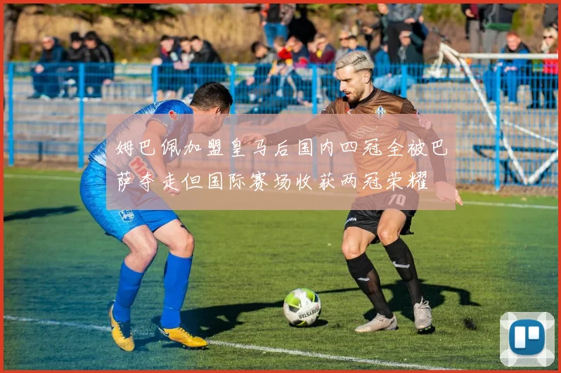 姆巴佩加盟皇马后国内四冠全被巴萨夺走但国际赛场收获两冠荣耀