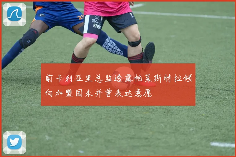 前卡利亚里总监透露帕莱斯特拉倾向加盟国米并曾表达意愿