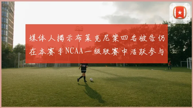媒体人揭示布莱克尼案四名被告仍在本赛季NCAA一级联赛中活跃参与