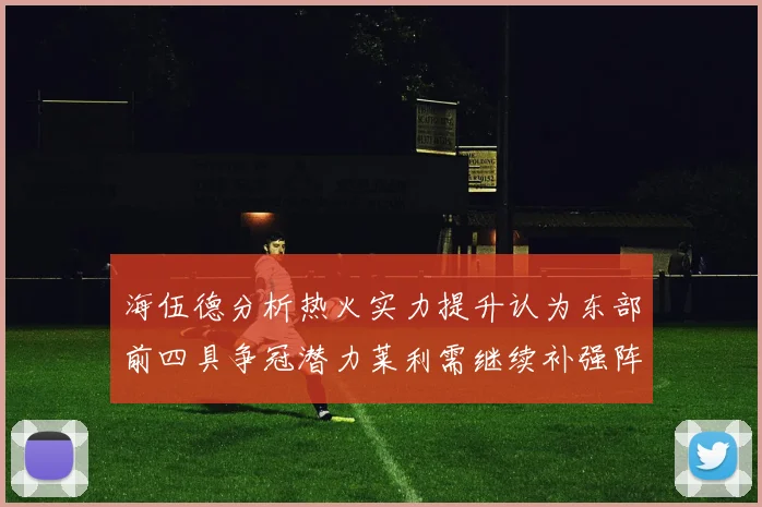 海伍德分析热火实力提升认为东部前四具争冠潜力莱利需继续补强阵容