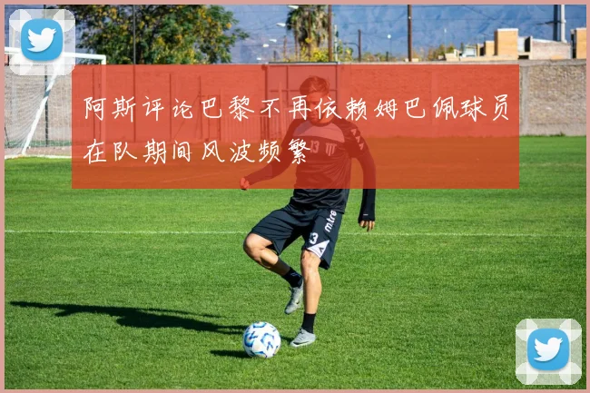 阿斯评论巴黎不再依赖姆巴佩球员在队期间风波频繁