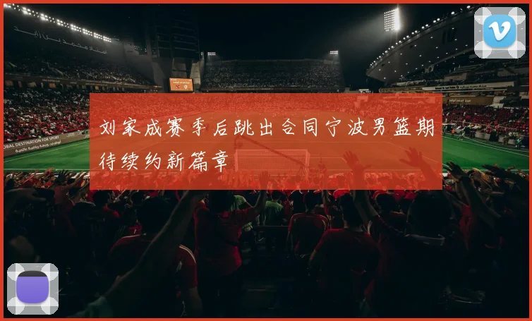 刘家成赛季后跳出合同宁波男篮期待续约新篇章