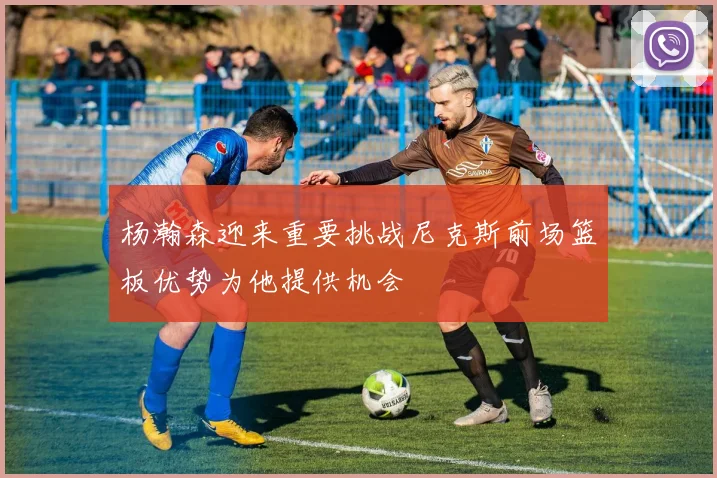 杨瀚森迎来重要挑战尼克斯前场篮板优势为他提供机会