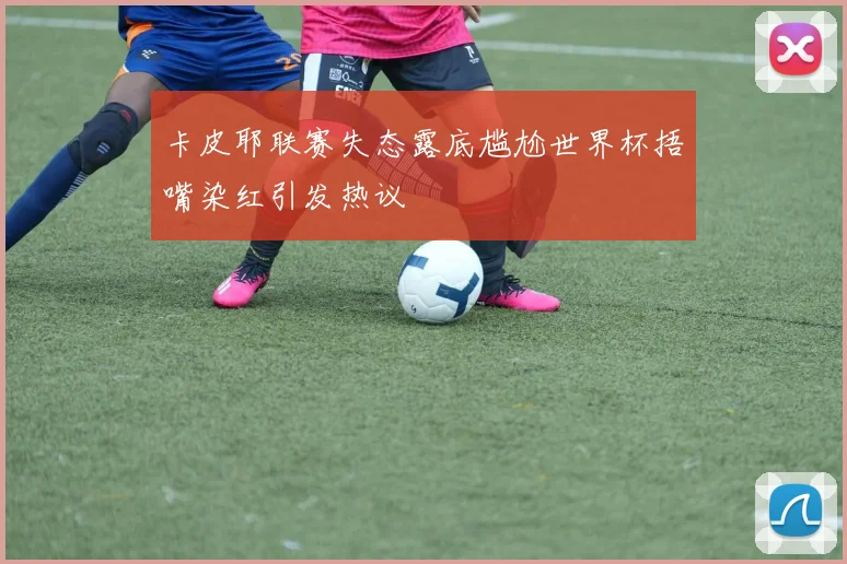 卡皮耶联赛失态露底尴尬世界杯捂嘴染红引发热议