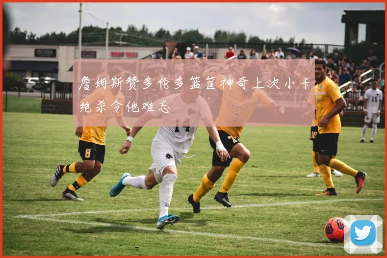 詹姆斯赞多伦多篮筐神奇上次小卡绝杀令他难忘