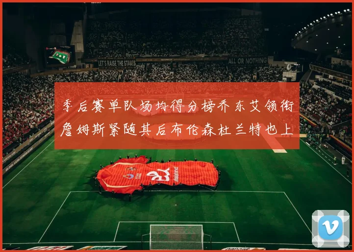 季后赛单队场均得分榜乔东艾领衔詹姆斯紧随其后布伦森杜兰特也上榜