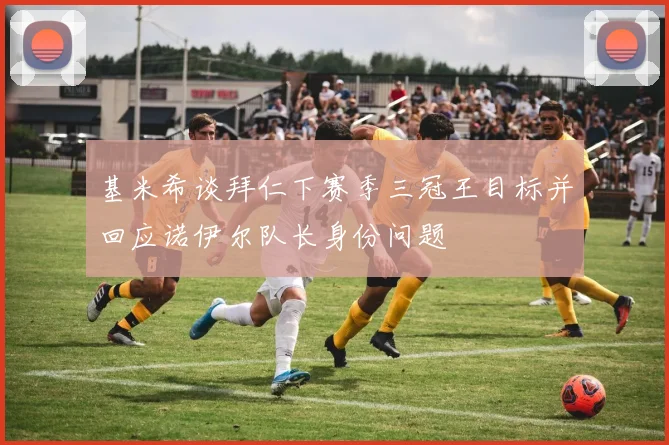 基米希谈拜仁下赛季三冠王目标并回应诺伊尔队长身份问题