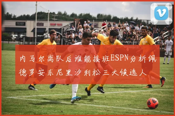 内马尔离队后谁能接班ESPN分析佩德罗安东尼里沙利松三大候选人