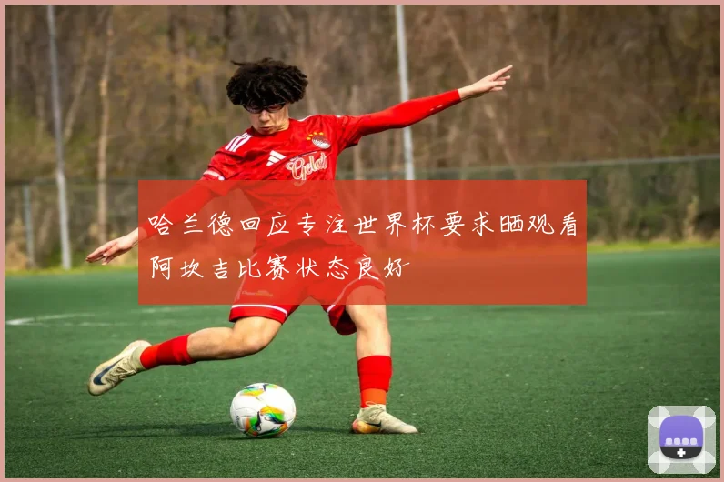 哈兰德回应专注世界杯要求晒观看阿坎吉比赛状态良好