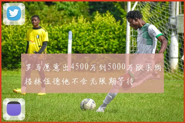 罗马愿意出4500万到5000万欧求购格林伍德他不会无限期等待