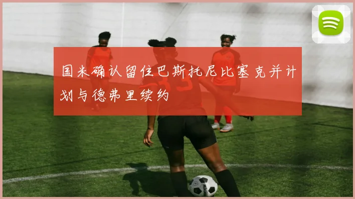 国米确认留住巴斯托尼比塞克并计划与德弗里续约